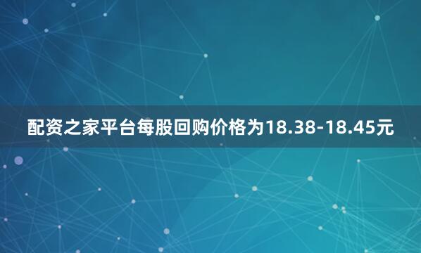配资之家平台每股回购价格为18.38-18.45元