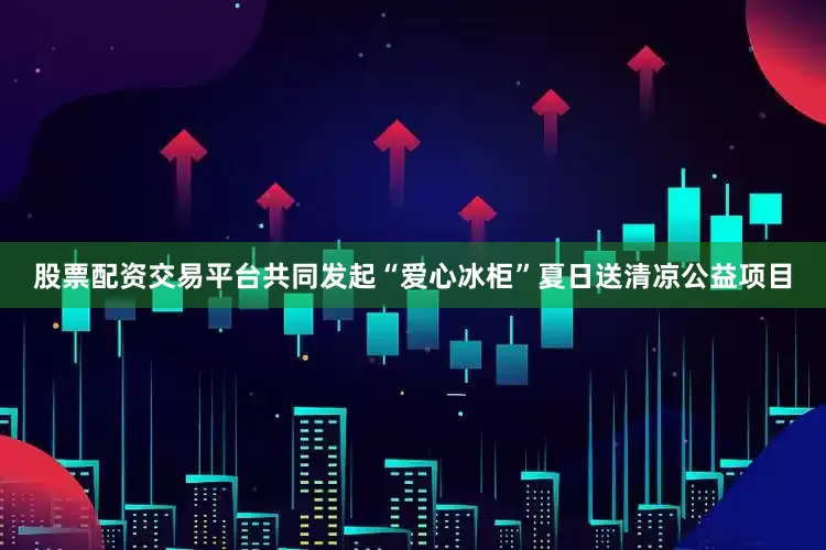 股票配资交易平台共同发起“爱心冰柜”夏日送清凉公益项目