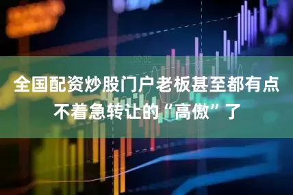 全国配资炒股门户老板甚至都有点不着急转让的“高傲”了