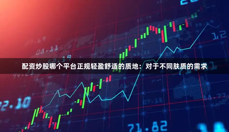 配资炒股哪个平台正规轻盈舒适的质地：对于不同肤质的需求
