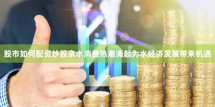 股市如何配资炒股亲水消费热潮涌起为水经济发展带来机遇