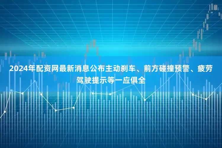 2024年配资网最新消息公布主动刹车、前方碰撞预警、疲劳驾驶提示等一应俱全