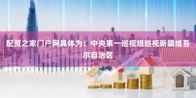 配资之家门户网具体为：中央第一巡视组巡视新疆维吾尔自治区