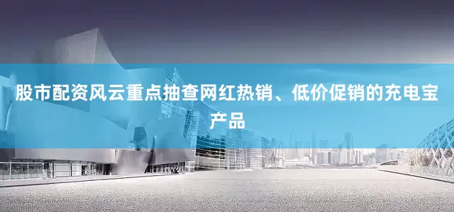 股市配资风云重点抽查网红热销、低价促销的充电宝产品