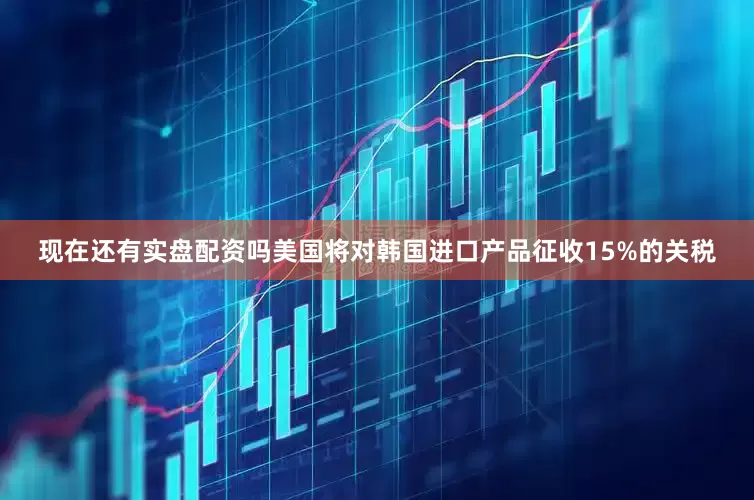 现在还有实盘配资吗美国将对韩国进口产品征收15%的关税