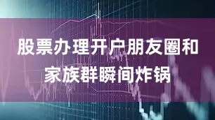 股票办理开户朋友圈和家族群瞬间炸锅