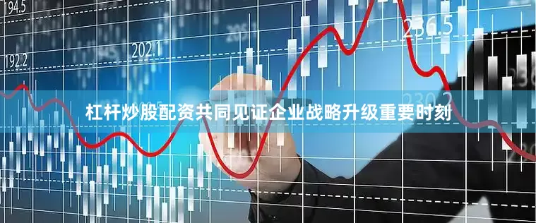 杠杆炒股配资共同见证企业战略升级重要时刻