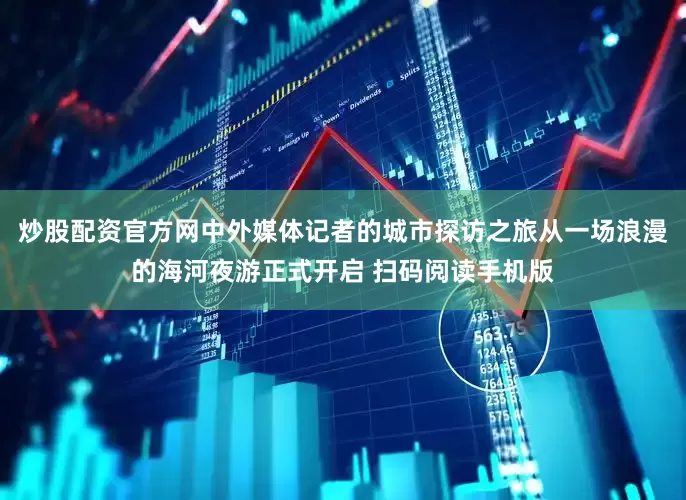 炒股配资官方网中外媒体记者的城市探访之旅从一场浪漫的海河夜游正式开启 扫码阅读手机版